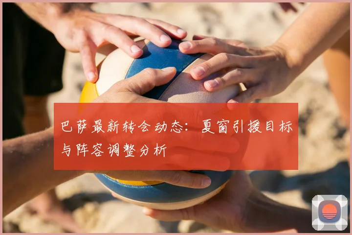 巴萨最新转会动态:夏窗引援目标与阵容调整分析