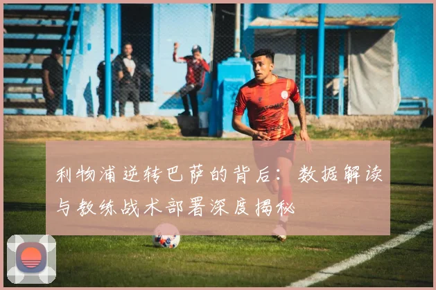 利物浦逆转巴萨的背后：数据解读与教练战术部署深度揭秘