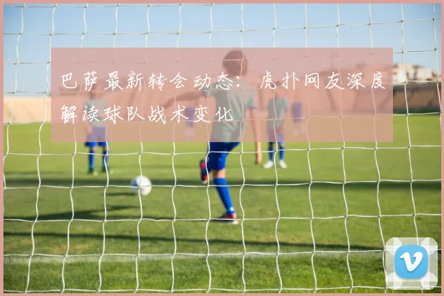 巴萨最新转会动态:虎扑网友深度解读球队战术变化